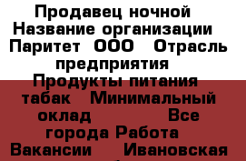 Продавец ночной › Название организации ­ Паритет, ООО › Отрасль предприятия ­ Продукты питания, табак › Минимальный оклад ­ 22 000 - Все города Работа » Вакансии   . Ивановская обл.